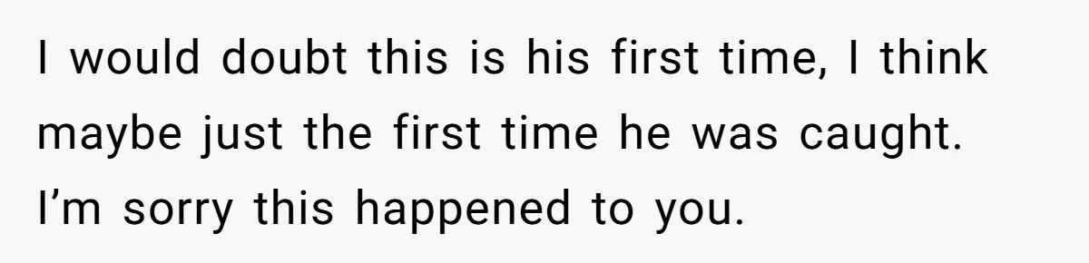 Woman Finds Out What Her Husband Really Did On His ‘Night Out’, But Should She Reveal The Truth? I would doubt this is his first time, I think maybe just the first time he was caught. I’m sorry this happened to you.