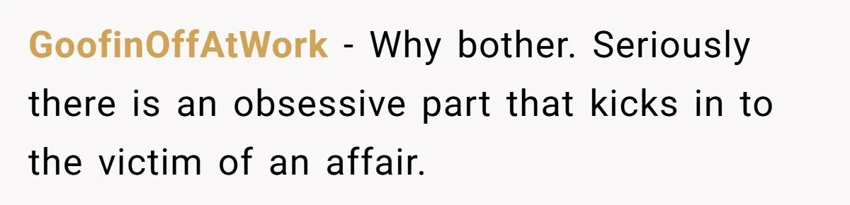 Woman Finds Out What Her Husband Really Did On His ‘Night Out’, But Should She Reveal The Truth? GoofinOffAtWork − Why bother. Seriously there is an obsessive part that kicks in to the victim of an affair.