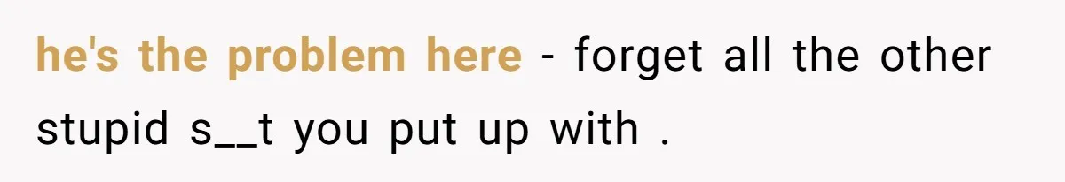 he's the problem here - forget all the other stupid s__t you put up with .