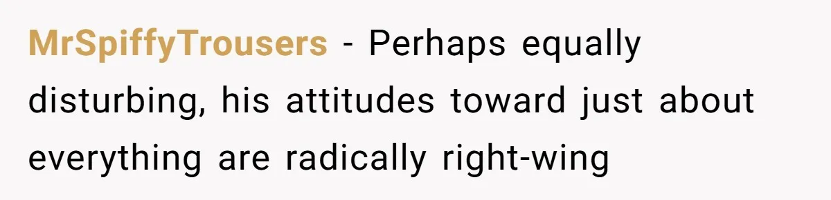 MrSpiffyTrousers − Perhaps equally disturbing, his attitudes toward just about everything are radically right-wing