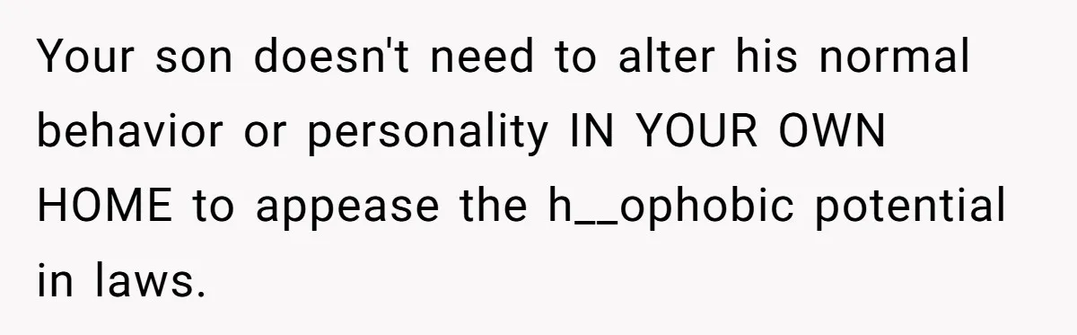 Your son doesn't need to alter his normal behavior or personality IN YOUR OWN HOME to appease the h__ophobic potential in laws.