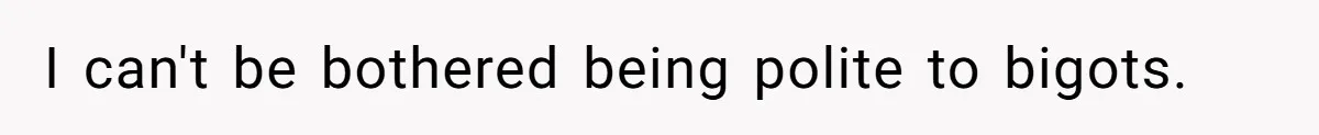 I can't be bothered being polite to bigots.