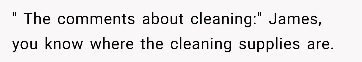 " The comments about cleaning:" James, you know where the cleaning supplies are.