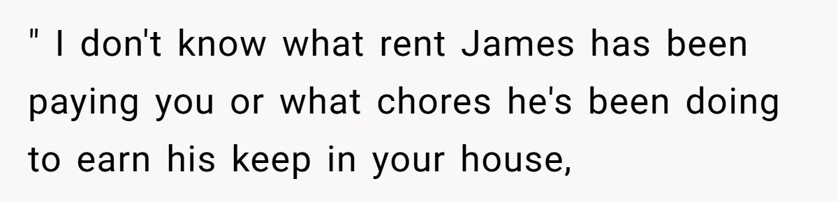 " I don't know what rent James has been paying you or what chores he's been doing to earn his keep in your house,