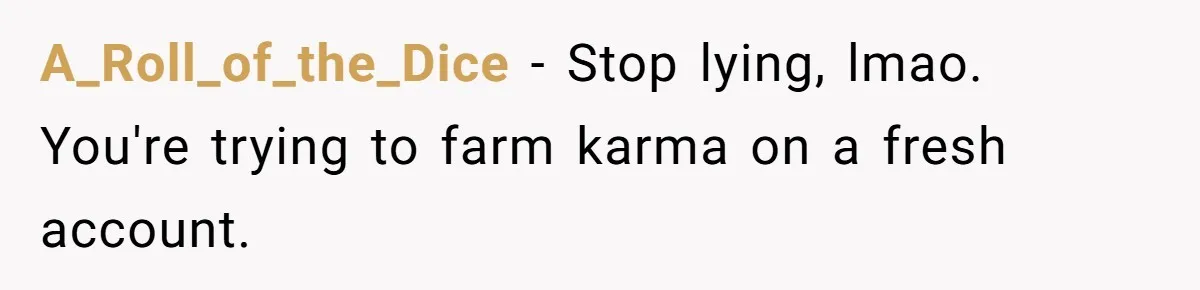 Woman Finds Out What Her Husband Really Did On His ‘Night Out’, But Should She Reveal The Truth? A_Roll_of_the_Dice − Stop lying, lmao. You're trying to farm karma on a fresh account.
