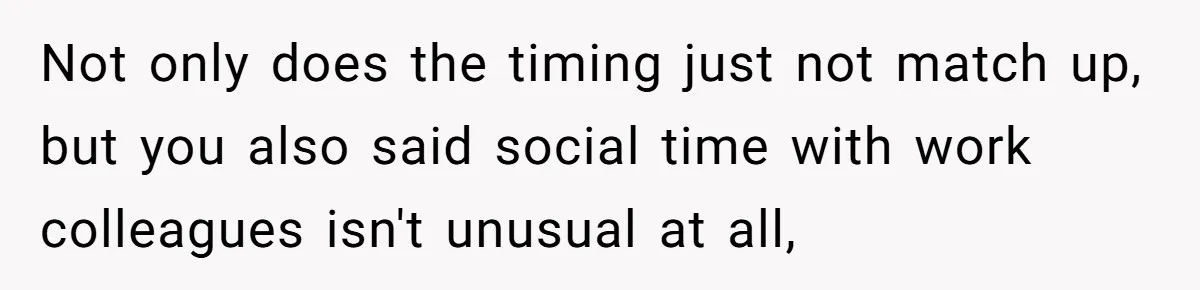 Woman Finds Out What Her Husband Really Did On His ‘Night Out’, But Should She Reveal The Truth? Not only does the timing just not match up, but you also said social time with work colleagues isn't unusual at all,