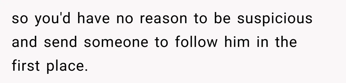 Woman Finds Out What Her Husband Really Did On His ‘Night Out’, But Should She Reveal The Truth? so you'd have no reason to be suspicious and send someone to follow him in the first place.