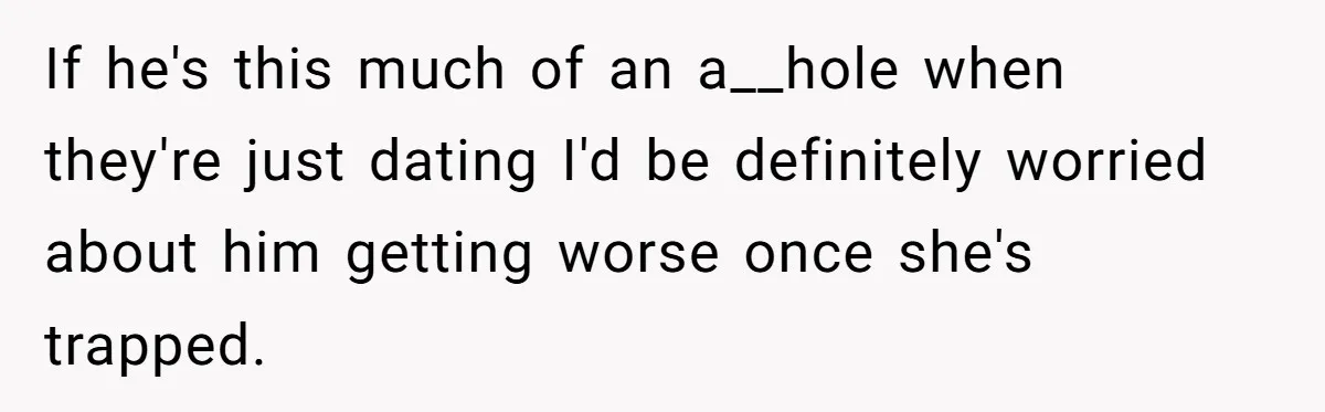 If he's this much of an a__hole when they're just dating I'd be definitely worried about him getting worse once she's trapped.