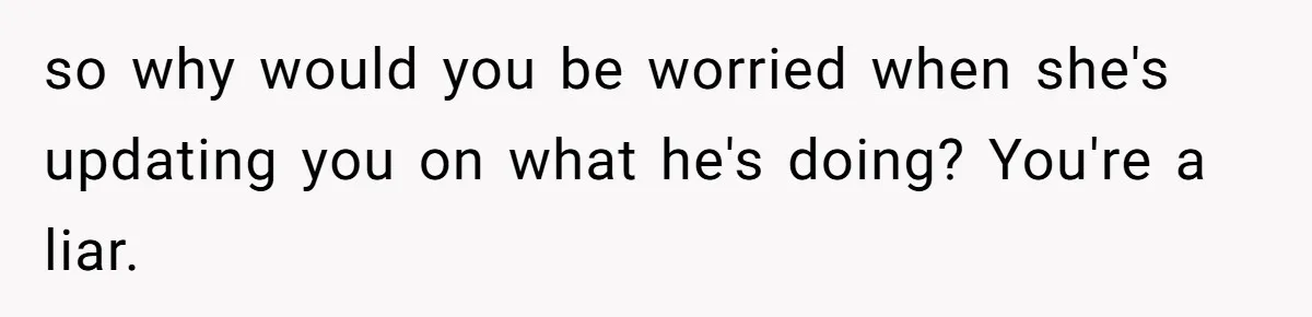 Woman Finds Out What Her Husband Really Did On His ‘Night Out’, But Should She Reveal The Truth? so why would you be worried when she's updating you on what he's doing? You're a liar.