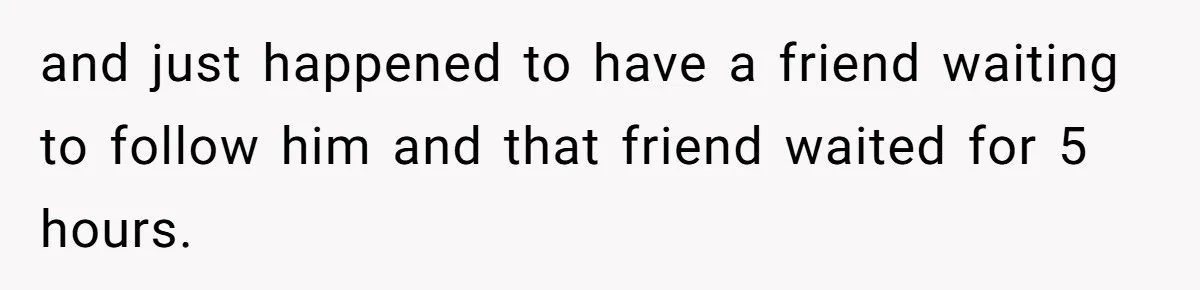 Woman Finds Out What Her Husband Really Did On His ‘Night Out’, But Should She Reveal The Truth? and just happened to have a friend waiting to follow him and that friend waited for 5 hours.