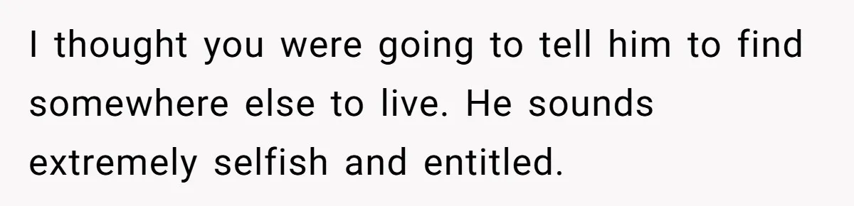 I thought you were going to tell him to find somewhere else to live. He sounds extremely selfish and entitled.