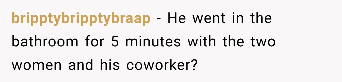 Woman Finds Out What Her Husband Really Did On His ‘Night Out’, But Should She Reveal The Truth? bripptybripptybraap − He went in the bathroom for 5 minutes with the two women and his coworker?