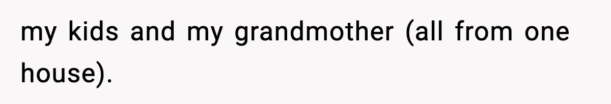 my kids and my grandmother (all from one house).