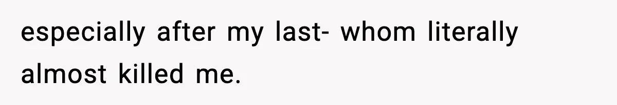 especially after my last- whom literally almost killed me.