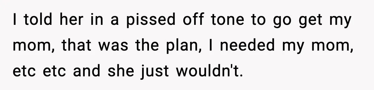 I told her in a pissed off tone to go get my mom, that was the plan, I needed my mom, etc etc and she just wouldn't.