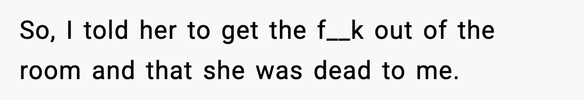 So, I told her to get the f__k out of the room and that she was dead to me.