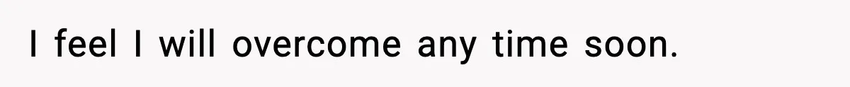 I feel I will overcome any time soon.