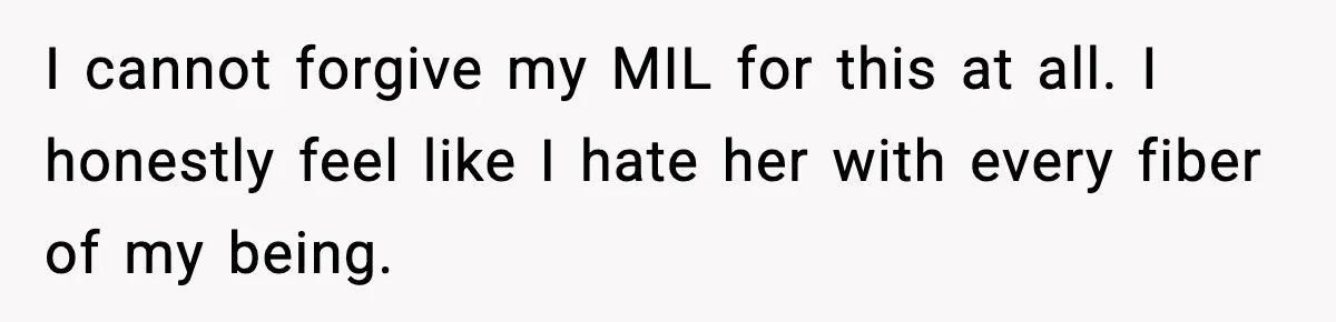 I cannot forgive my MIL for this at all. I honestly feel like I hate her with every fiber of my being.