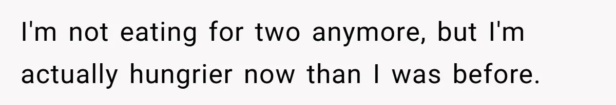 I'm not eating for two anymore, but I'm actually hungrier now than I was before.
