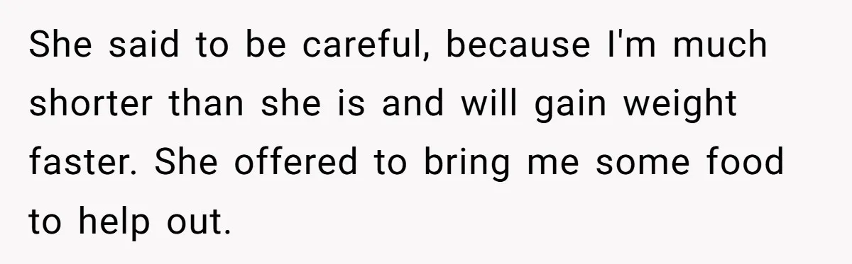 She said to be careful, because I'm much shorter than she is and will gain weight faster. She offered to bring me some food to help out.