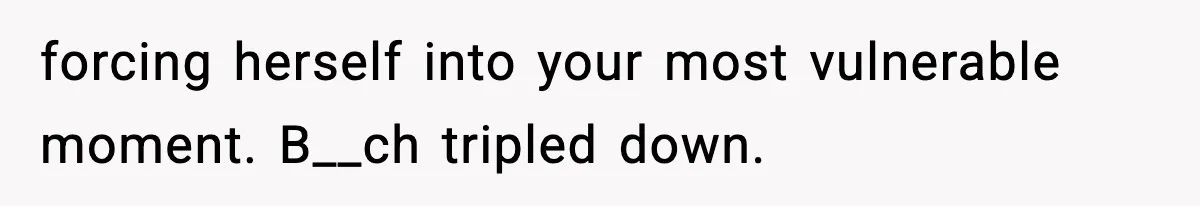 forcing herself into your most vulnerable moment. B__ch tripled down.