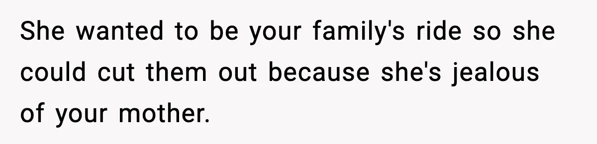 She wanted to be your family's ride so she could cut them out because she's jealous of your mother.