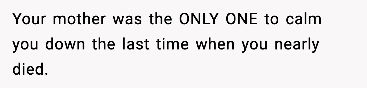 Your mother was the ONLY ONE to calm you down the last time when you nearly died.
