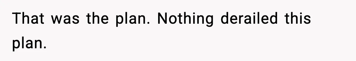 That was the plan. Nothing derailed this plan.
