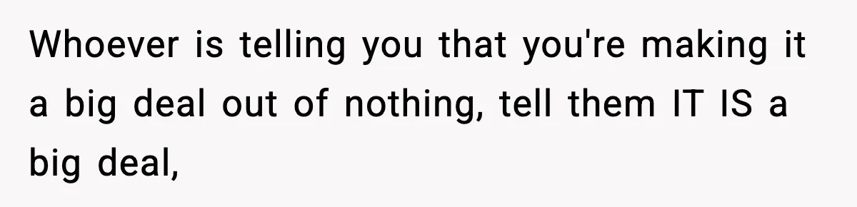 Whoever is telling you that you're making it a big deal out of nothing, tell them IT IS a big deal,