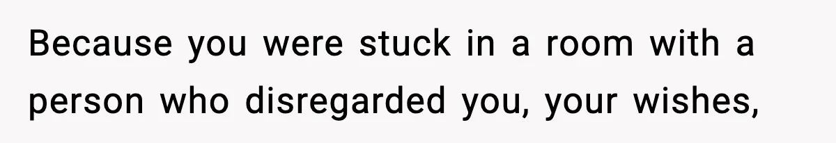 Because you were stuck in a room with a person who disregarded you, your wishes,