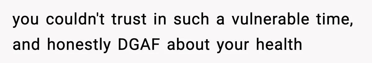 you couldn't trust in such a vulnerable time, and honestly DGAF about your health