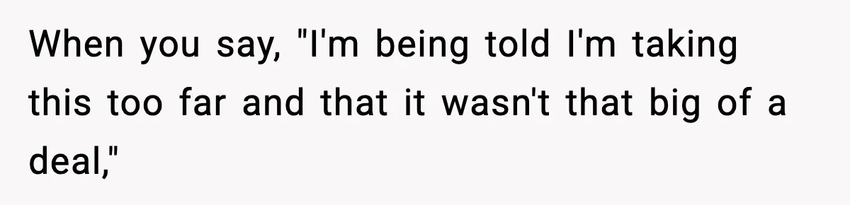 When you say, "I'm being told I'm taking this too far and that it wasn't that big of a deal,"