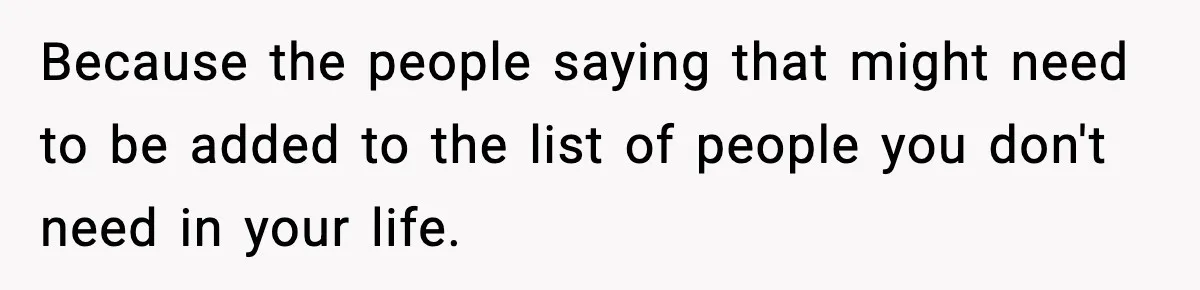 Because the people saying that might need to be added to the list of people you don't need in your life.