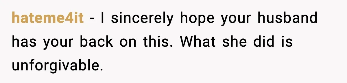 hateme4it − I sincerely hope your husband has your back on this. What she did is unforgivable.