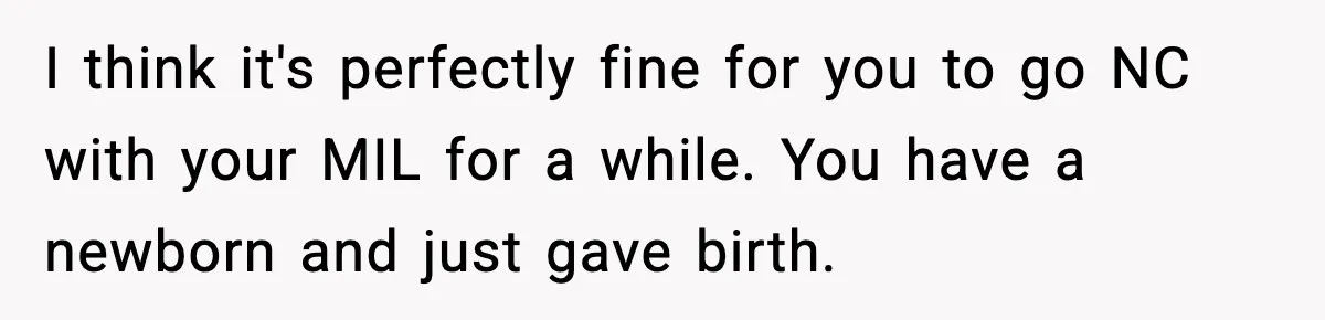 I think it's perfectly fine for you to go NC with your MIL for a while. You have a newborn and just gave birth.