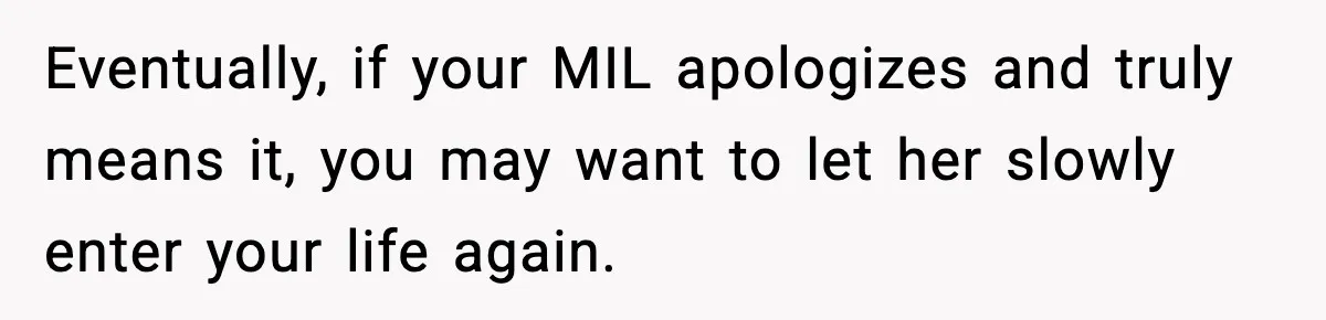 Eventually, if your MIL apologizes and truly means it, you may want to let her slowly enter your life again.