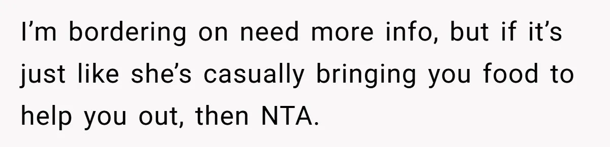 I’m bordering on need more info, but if it’s just like she’s casually bringing you food to help you out, then NTA.