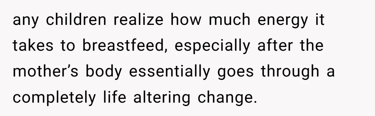 any children realize how much energy it takes to breastfeed, especially after the mother’s body essentially goes through a completely life altering change.