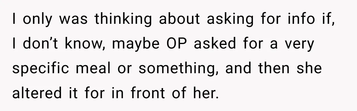I only was thinking about asking for info if, I don’t know, maybe OP asked for a very specific meal or something, and then she altered it for in front...