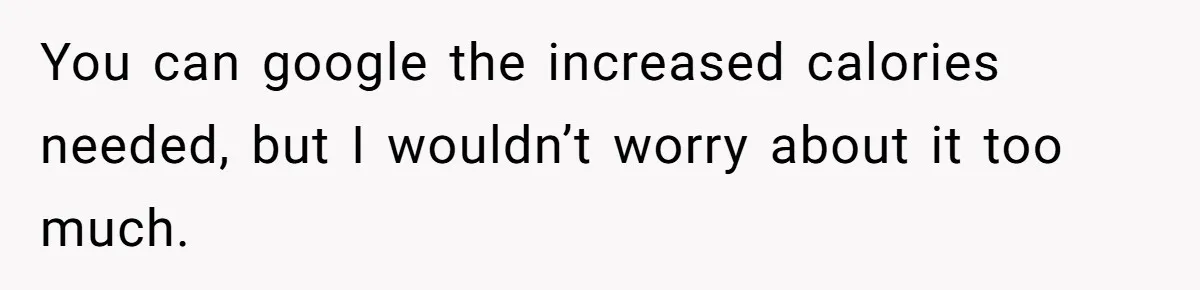 You can google the increased calories needed, but I wouldn’t worry about it too much.