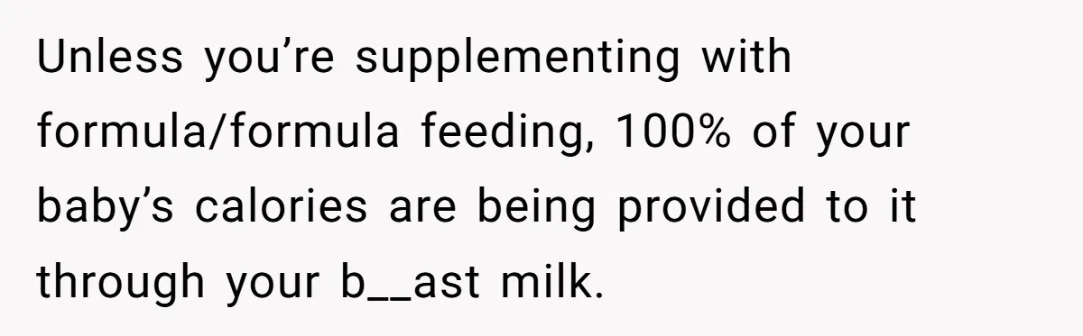 Unless you’re supplementing with formula/formula feeding, 100% of your baby’s calories are being provided to it through your b__ast milk.