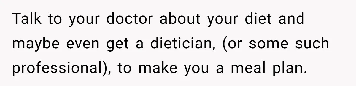 Talk to your doctor about your diet and maybe even get a dietician, (or some such professional), to make you a meal plan.