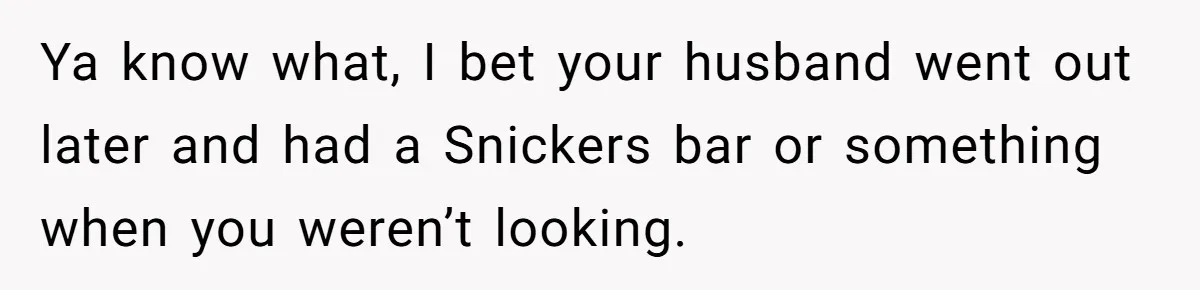 Ya know what, I bet your husband went out later and had a Snickers bar or something when you weren’t looking.