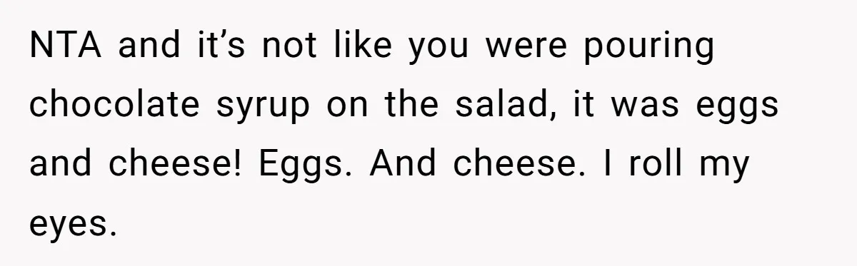 NTA and it’s not like you were pouring chocolate syrup on the salad, it was eggs and cheese! Eggs. And cheese. I roll my eyes.