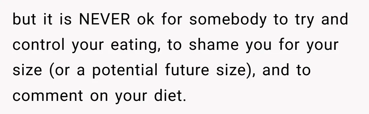 but it is NEVER ok for somebody to try and control your eating, to shame you for your size (or a potential future size), and to comment on your diet.
