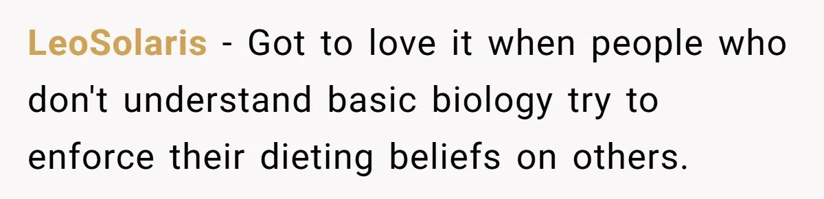 LeoSolaris − Got to love it when people who don't understand basic biology try to enforce their dieting beliefs on others.