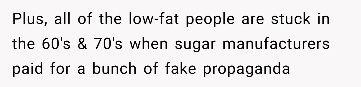 Plus, all of the low-fat people are stuck in the 60's & 70's when sugar manufacturers paid for a bunch of fake propaganda