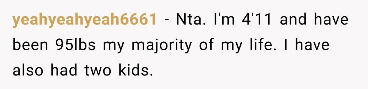 yeahyeahyeah6661 − Nta. I'm 4'11 and have been 95lbs my majority of my life. I have also had two kids.