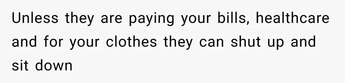Unless they are paying your bills, healthcare and for your clothes they can shut up and sit down