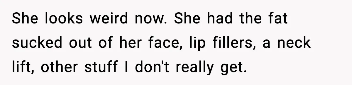 She looks weird now. She had the fat sucked out of her face, lip fillers, a neck lift, other stuff I don't really get.